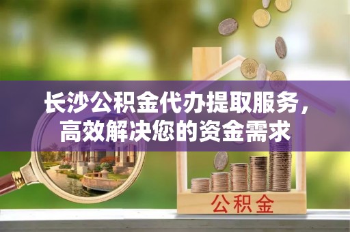 台南长沙公积金代办提取服务，高效解决您的资金需求