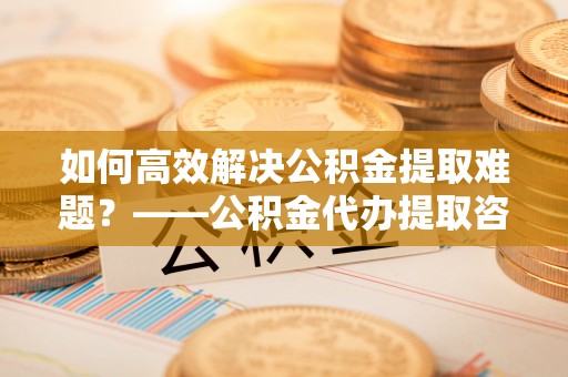台南如何高效解决公积金提取难题？——公积金代办提取咨询服务全解析