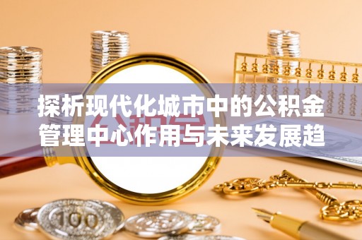 台南探析现代化城市中的公积金管理中心作用与未来发展趋势