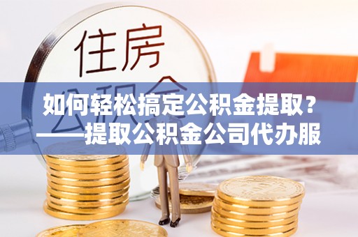 台南如何轻松搞定公积金提取？——提取公积金公司代办服务全解析