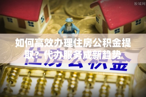 台南如何高效办理住房公积金提取？代办服务成新趋势