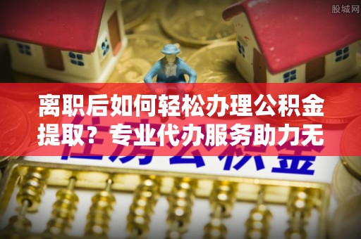 台南离职后如何轻松办理公积金提取？专业代办服务助力无忧