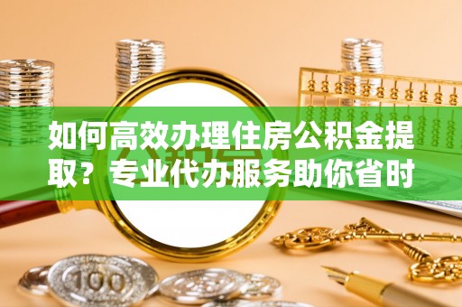 台南如何高效办理住房公积金提取？专业代办服务助你省时省力