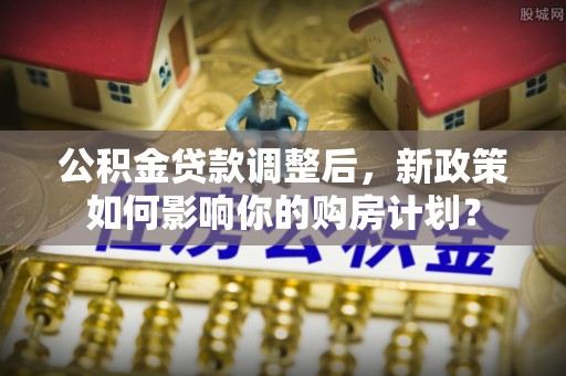台南公积金贷款调整后，新政策如何影响你的购房计划？
