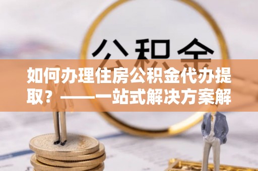 台南如何办理住房公积金代办提取？——一站式解决方案解析